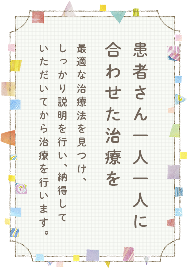 患者さん一人一人に合わせた治療を最適な治療法を見つけ、しっかり説明を行い、納得していただいてから治療を行います。