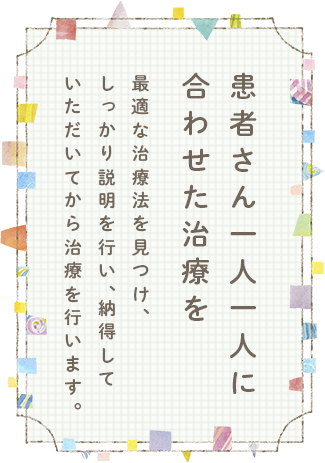 患者さん一人一人に合わせた治療を最適な治療法を見つけ、しっかり説明を行い、納得していただいてから治療を行います。